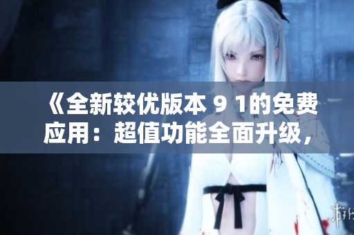 《全新较优版本 9 1的免费应用：超值功能全面升级，体验更新优化，轻松享受精彩体验》