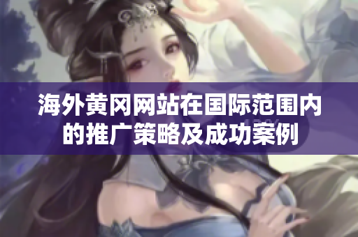 海外黄冈网站在国际范围内的推广策略及成功案例