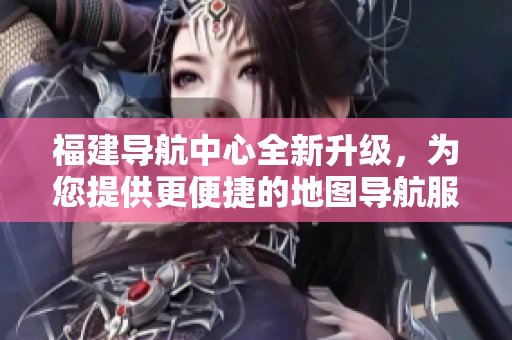 福建导航中心全新升级，为您提供更便捷的地图导航服务