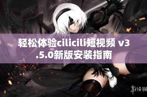 轻松体验cilicili短视频 v3.5.0新版安装指南