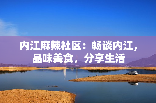 内江麻辣社区：畅谈内江，品味美食，分享生活