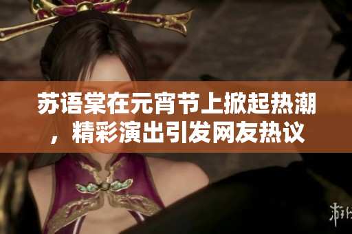 苏语棠在元宵节上掀起热潮，精彩演出引发网友热议