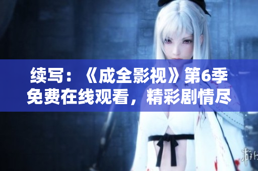 续写：《成全影视》第6季免费在线观看，精彩剧情尽在掌握！