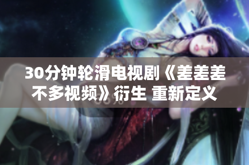 30分钟轮滑电视剧《差差差不多视频》衍生 重新定义者并推出到观众眼前