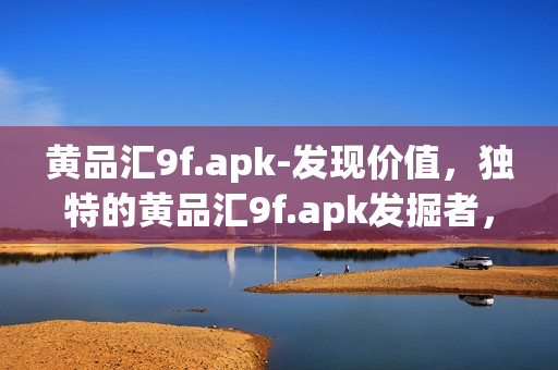 黄品汇9f.apk-发现价值，独特的黄品汇9f.apk发掘者，挖掘珍贵的品质。