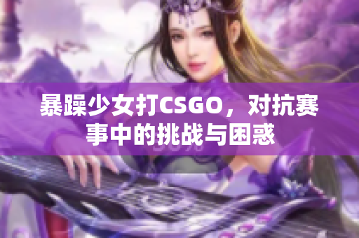 暴躁少女打CSGO，对抗赛事中的挑战与困惑