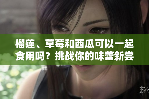 榴莲、草莓和西瓜可以一起食用吗？挑战你的味蕾新尝试