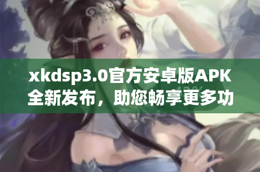 xkdsp3.0官方安卓版APK全新发布，助您畅享更多功能