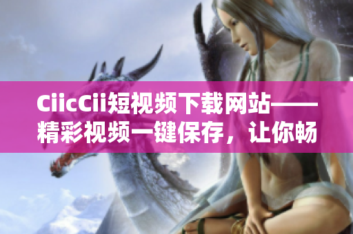 CiicCii短视频下载网站——精彩视频一键保存，让你畅享精彩时刻