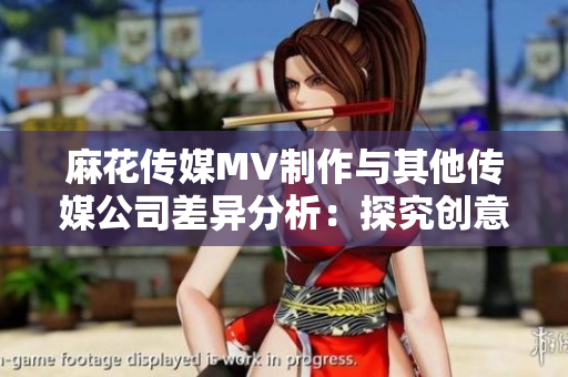 麻花传媒MV制作与其他传媒公司差异分析：探究创意、制作技术及市场表现