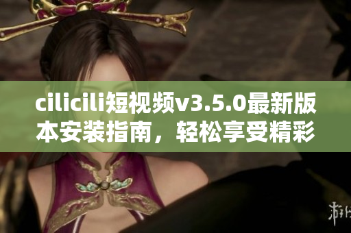 cilicili短视频v3.5.0最新版本安装指南，轻松享受精彩短视频内容