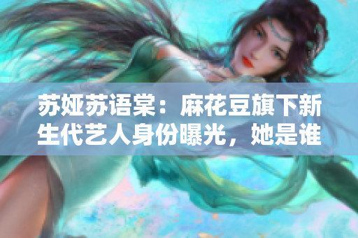 苏娅苏语棠：麻花豆旗下新生代艺人身份曝光，她是谁？