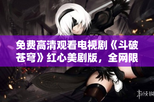 免费高清观看电视剧《斗破苍穹》红心美剧版，全网限时独家抢先放送！