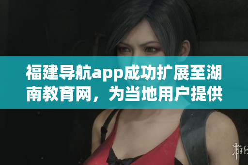 福建导航app成功扩展至湖南教育网，为当地用户提供更便捷的导航服务
