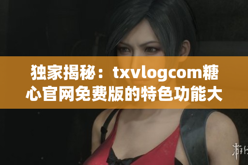 独家揭秘：txvlogcom糖心官网免费版的特色功能大揭秘