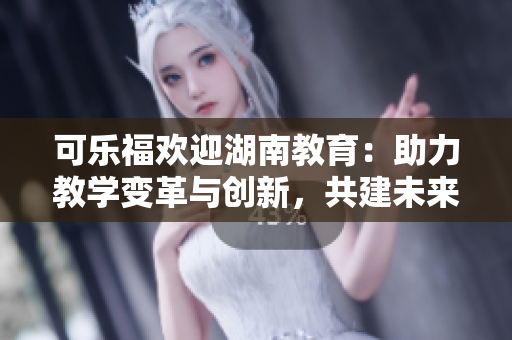可乐福欢迎湖南教育：助力教学变革与创新，共建未来教育愿景