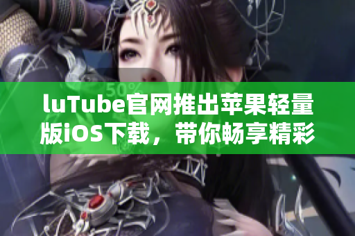 luTube官网推出苹果轻量版iOS下载，带你畅享精彩视频！