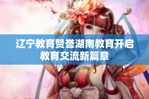 辽宁教育赞誉湖南教育开启教育交流新篇章