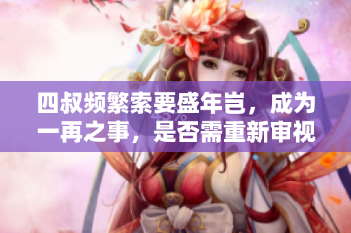 四叔频繁索要盛年岂，成为一再之事，是否需重新审视 
