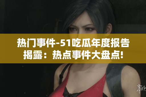 热门事件-51吃瓜年度报告揭露：热点事件大盘点!