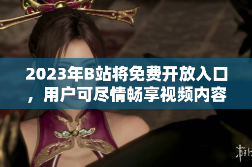 2023年B站将免费开放入口，用户可尽情畅享视频内容