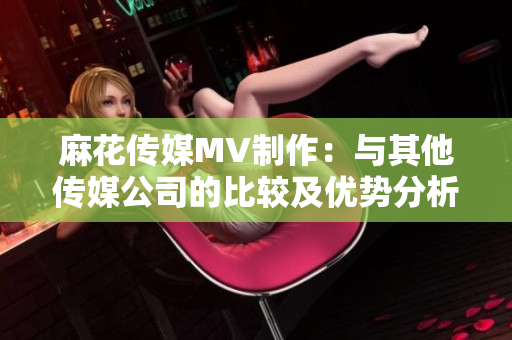 麻花传媒MV制作：与其他传媒公司的比较及优势分析