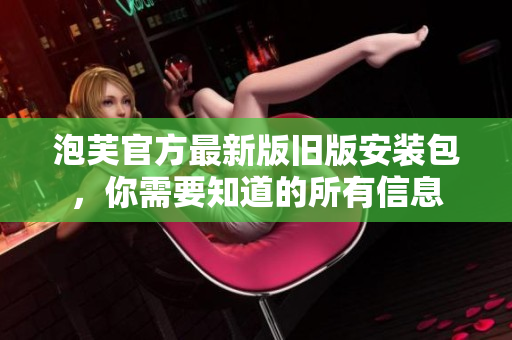 泡芙官方最新版旧版安装包，你需要知道的所有信息