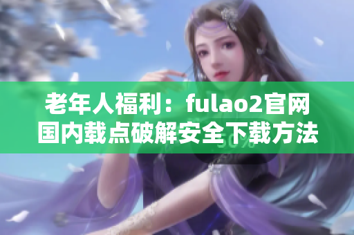 老年人福利：fulao2官网国内载点破解安全下载方法详解