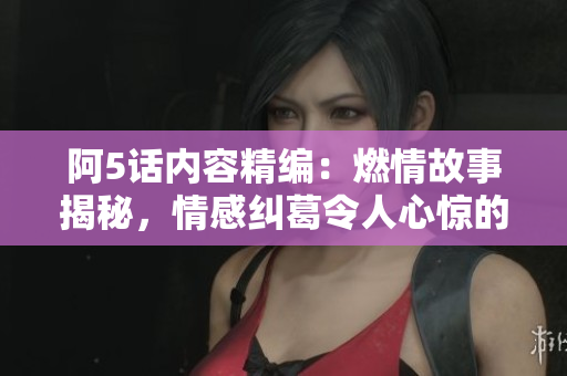 阿5话内容精编：燃情故事揭秘，情感纠葛令人心惊的新篇章