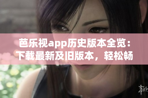 芭乐视app历史版本全览：下载最新及旧版本，轻松畅享多种功能