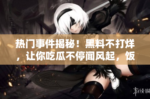 热门事件揭秘！黑料不打烊，让你吃瓜不停闻风起，饭后话题不断 上一页 下一页