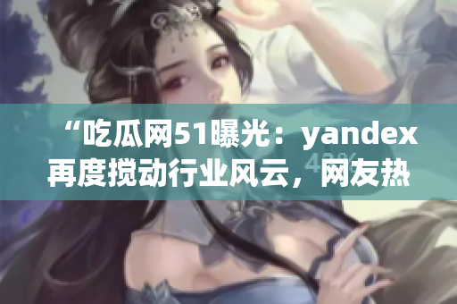“吃瓜网51曝光：yandex再度搅动行业风云，网友热议不断”