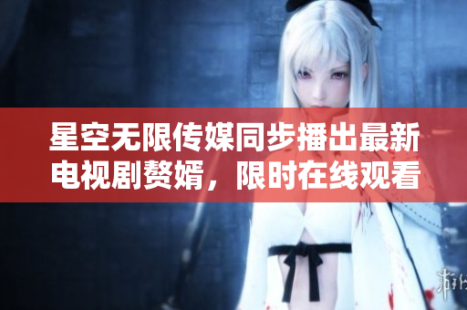 星空无限传媒同步播出最新电视剧赘婿，限时在线观看！