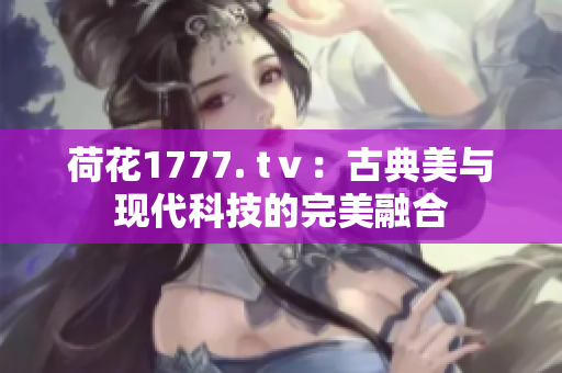 荷花1777. tⅴ：古典美与现代科技的完美融合