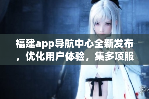 福建app导航中心全新发布，优化用户体验，集多项服务于一身