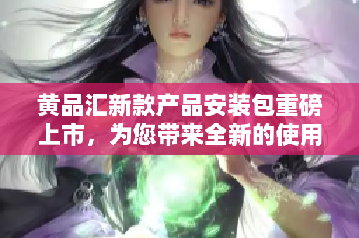 黄品汇新款产品安装包重磅上市，为您带来全新的使用体验