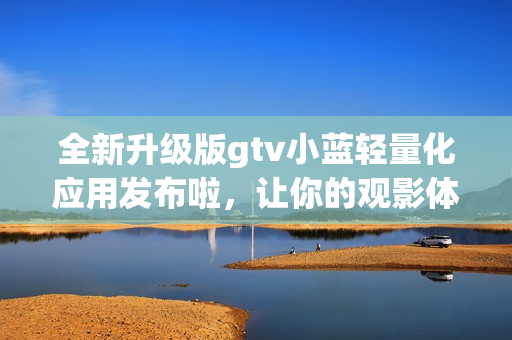 全新升级版gtv小蓝轻量化应用发布啦，让你的观影体验更加畅快！
