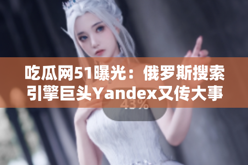 吃瓜网51曝光：俄罗斯搜索引擎巨头Yandex又传大事！业内人士揭秘内幕