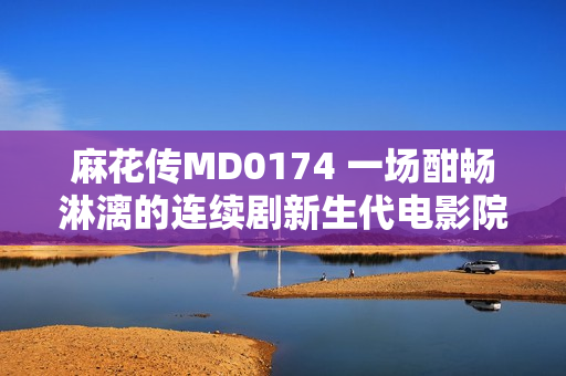 麻花传MD0174 一场酣畅淋漓的连续剧新生代电影院——董小宛的故事