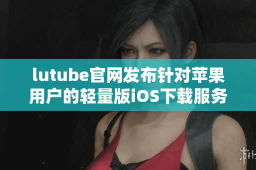 lutube官网发布针对苹果用户的轻量版iOS下载服务 