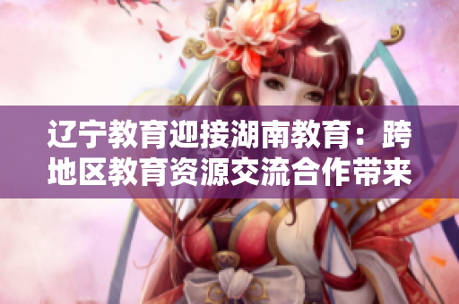 辽宁教育迎接湖南教育：跨地区教育资源交流合作带来新机遇