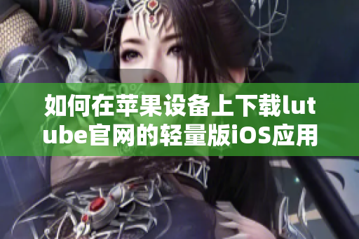 如何在苹果设备上下载lutube官网的轻量版iOS应用程序？ 