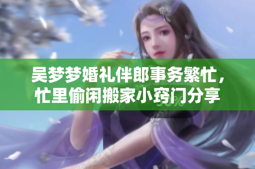 吴梦梦婚礼伴郎事务繁忙，忙里偷闲搬家小窍门分享