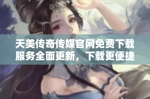天美传奇传媒官网免费下载服务全面更新，下载更便捷更快捷