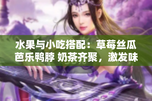水果与小吃搭配：草莓丝瓜芭乐鸭脖 奶茶齐聚，激发味蕾新体验