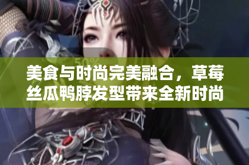 美食与时尚完美融合，草莓丝瓜鸭脖发型带来全新时尚风潮