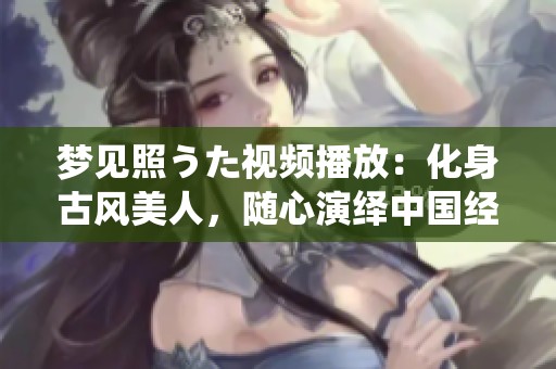 梦见照うた视频播放：化身古风美人，随心演绎中国经典 