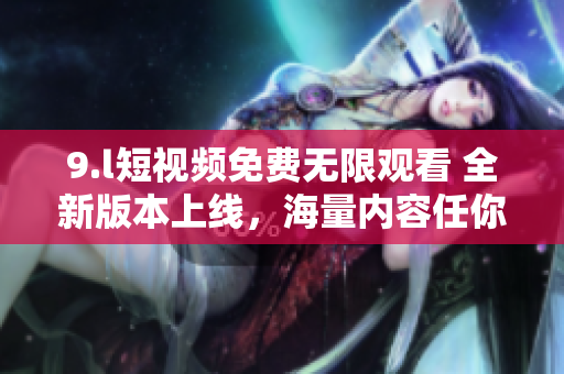 9.l短视频免费无限观看 全新版本上线，海量内容任你刷