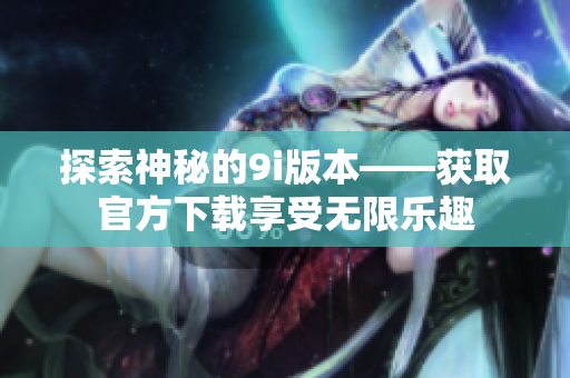 探索神秘的9i版本——获取官方下载享受无限乐趣
