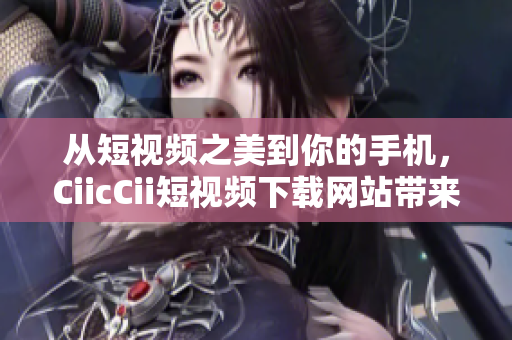 从短视频之美到你的手机，CiicCii短视频下载网站带来无限欢乐